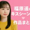 福原遥のキスシーンがある5作品を総まとめ！相手役から本人の照れる感想まで全部見せます